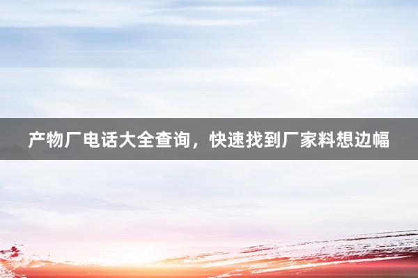 产物厂电话大全查询，快速找到厂家料想边幅