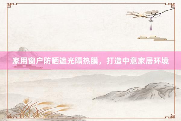 家用窗户防晒遮光隔热膜，打造中意家居环境