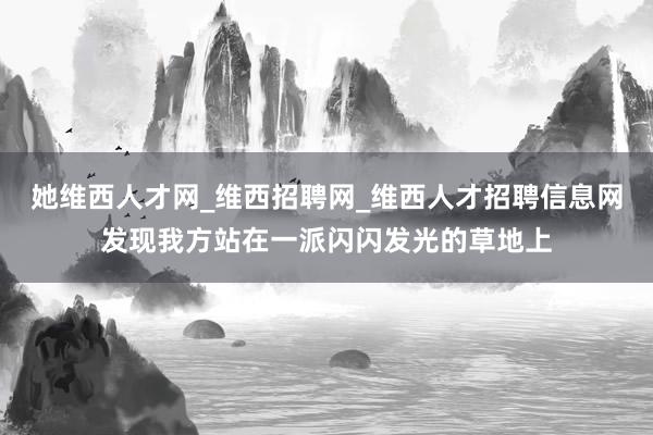 她维西人才网_维西招聘网_维西人才招聘信息网发现我方站在一派闪闪发光的草地上